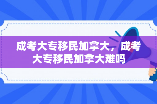 成考大专移民加拿大，成考大专移民加拿大难吗