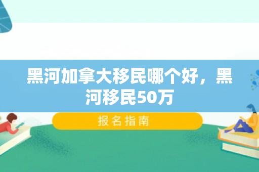 黑河加拿大移民哪个好，黑河移民50万
