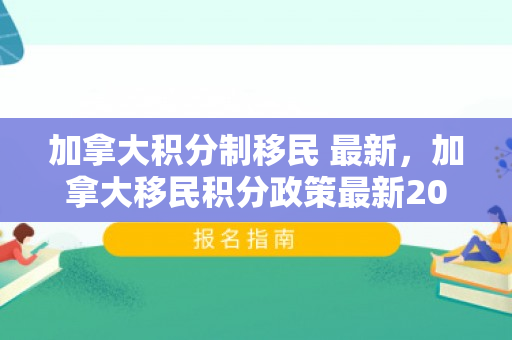 加拿大积分制移民 最新，加拿大移民积分政策最新2021