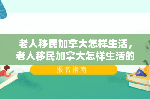 老人移民加拿大怎样生活，老人移民加拿大怎样生活的