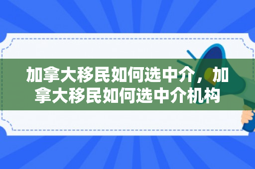 加拿大移民如何选中介，加拿大移民如何选中介机构