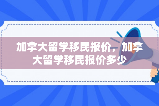 加拿大留学移民报价，加拿大留学移民报价多少