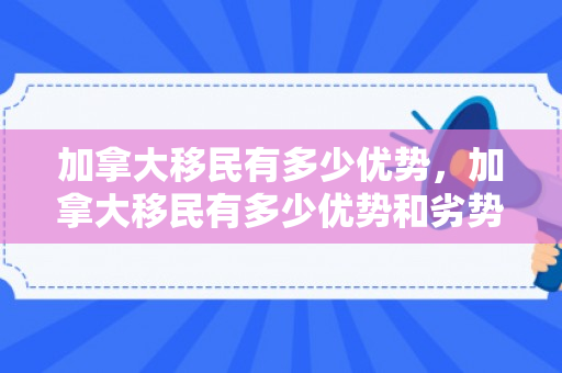 加拿大移民有多少优势，加拿大移民有多少优势和劣势