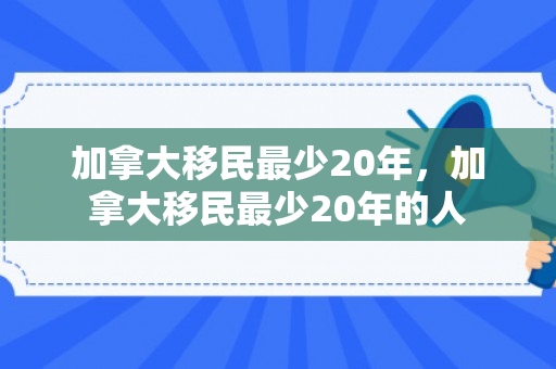 加拿大移民最少20年，加拿大移民最少20年的人