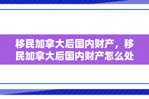 移民加拿大后国内财产，移民加拿大后国内财产怎么处理