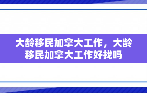 大龄移民加拿大工作，大龄移民加拿大工作好找吗