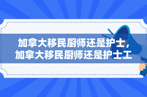 加拿大移民厨师还是护士，加拿大移民厨师还是护士工资高