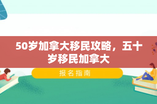 50岁加拿大移民攻略，五十岁移民加拿大