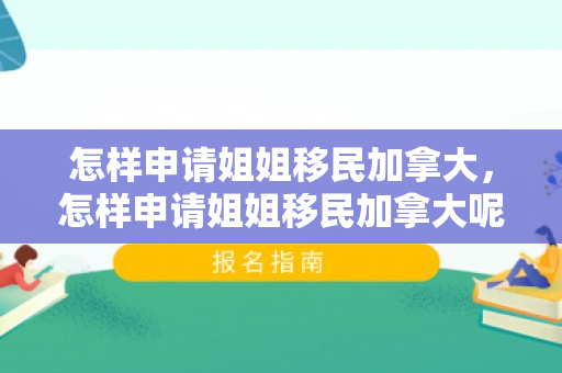 怎样申请姐姐移民加拿大，怎样申请姐姐移民加拿大呢