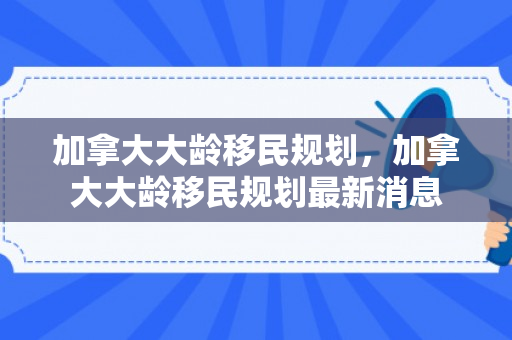 加拿大大龄移民规划，加拿大大龄移民规划最新消息