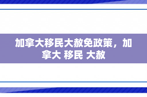 加拿大移民大赦免政策，加拿大 移民 大赦