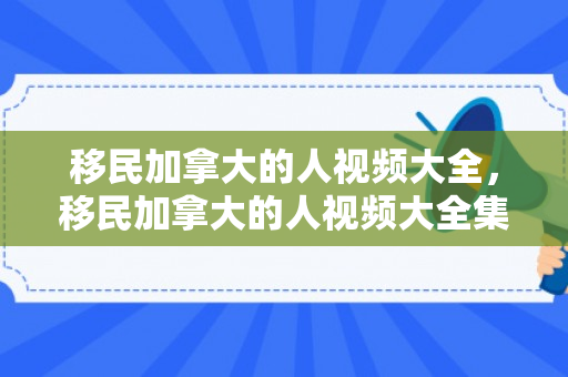 移民加拿大的人视频大全，移民加拿大的人视频大全集