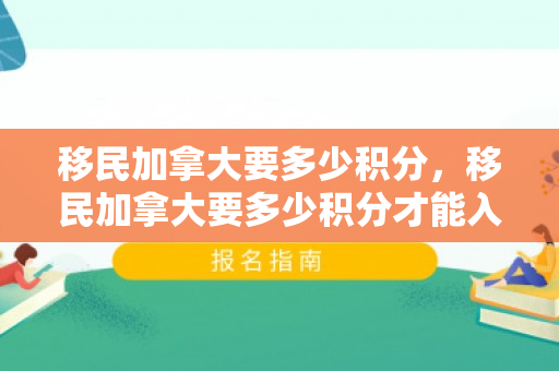 移民加拿大要多少积分，移民加拿大要多少积分才能入籍