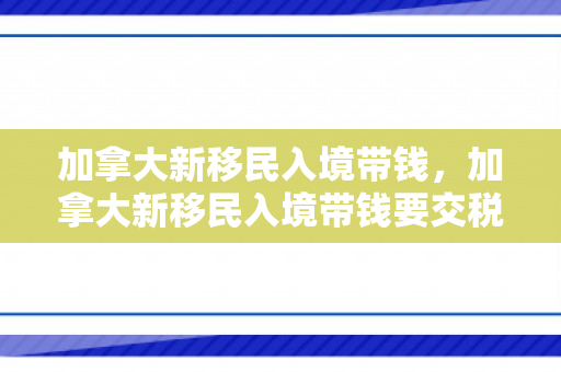 加拿大新移民入境带钱，加拿大新移民入境带钱要交税吗