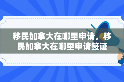 移民加拿大在哪里申请，移民加拿大在哪里申请签证