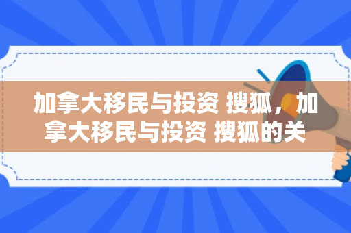 加拿大移民与投资 搜狐，加拿大移民与投资 搜狐的关系