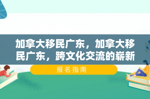 加拿大移民广东，加拿大移民广东，跨文化交流的崭新篇章