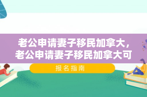 老公申请妻子移民加拿大，老公申请妻子移民加拿大可以吗
