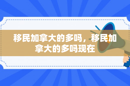 移民加拿大的多吗，移民加拿大的多吗现在