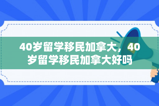 40岁留学移民加拿大，40岁留学移民加拿大好吗