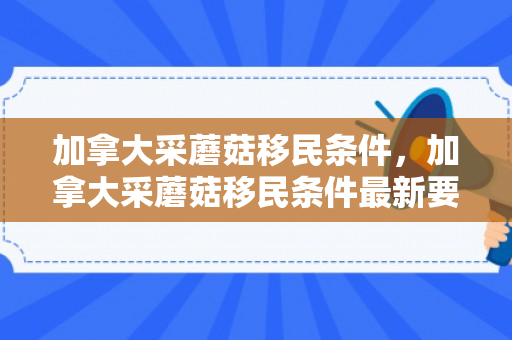 加拿大采蘑菇移民条件，加拿大采蘑菇移民条件最新要求2023