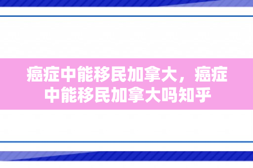 癌症中能移民加拿大，癌症中能移民加拿大吗知乎
