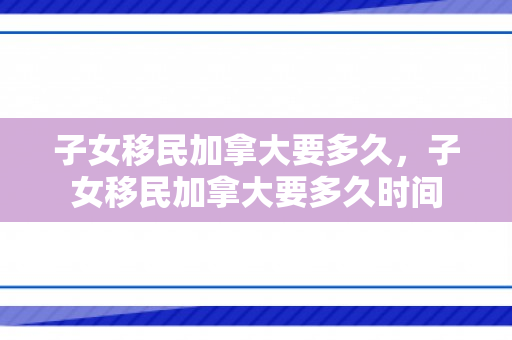 子女移民加拿大要多久，子女移民加拿大要多久时间
