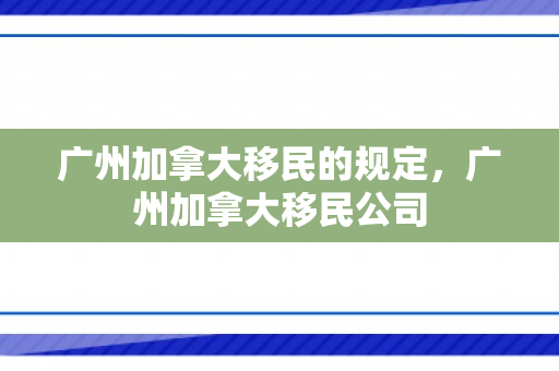 广州加拿大移民的规定，广州加拿大移民公司