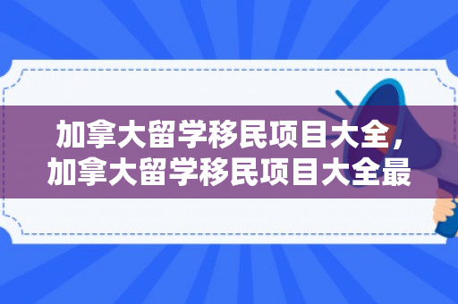 加拿大留学移民项目大全，加拿大留学移民项目大全最新