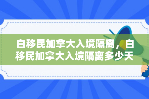 白移民加拿大入境隔离，白移民加拿大入境隔离多少天