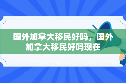 国外加拿大移民好吗，国外加拿大移民好吗现在