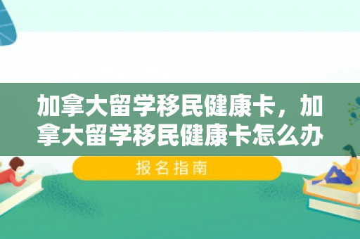 加拿大留学移民健康卡，加拿大留学移民健康卡怎么办理