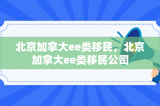 北京加拿大ee类移民，北京加拿大ee类移民公司