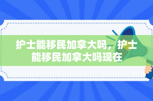 护士能移民加拿大吗，护士能移民加拿大吗现在