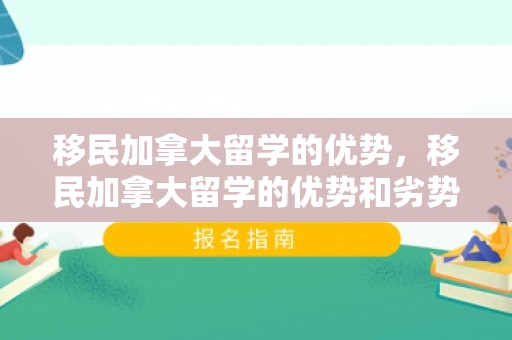 移民加拿大留学的优势，移民加拿大留学的优势和劣势