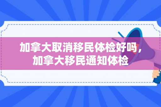 加拿大取消移民体检好吗，加拿大移民通知体检