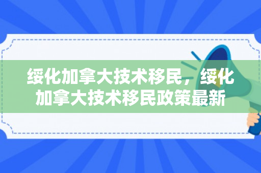 绥化加拿大技术移民，绥化加拿大技术移民政策最新