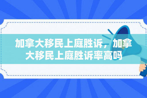 加拿大移民上庭胜诉，加拿大移民上庭胜诉率高吗