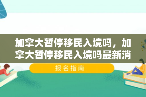 加拿大暂停移民入境吗，加拿大暂停移民入境吗最新消息