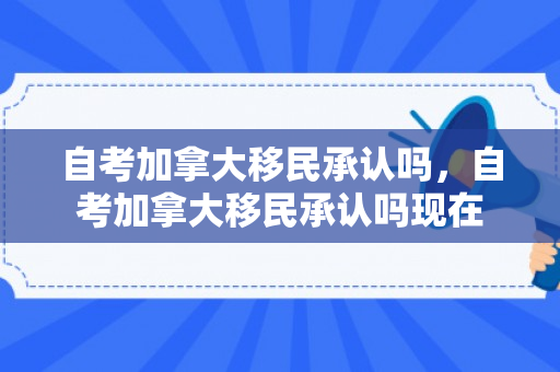 自考加拿大移民承认吗，自考加拿大移民承认吗现在
