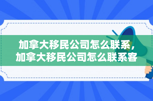 加拿大移民公司怎么联系，加拿大移民公司怎么联系客户
