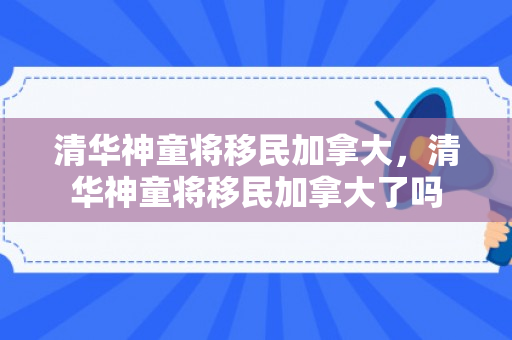 清华神童将移民加拿大，清华神童将移民加拿大了吗