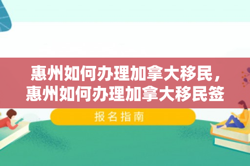 惠州如何办理加拿大移民，惠州如何办理加拿大移民签证