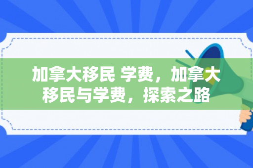 加拿大移民 学费，加拿大移民与学费，探索之路
