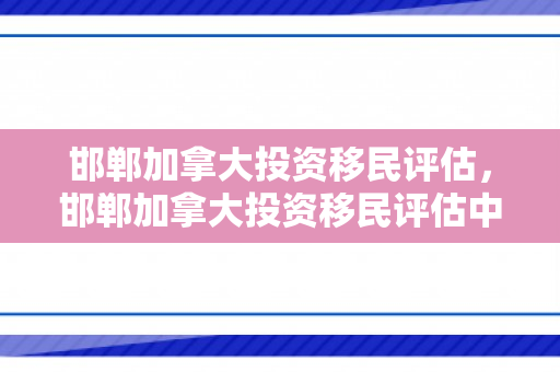 邯郸加拿大投资移民评估，邯郸加拿大投资移民评估中心
