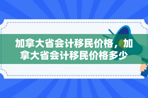 加拿大省会计移民价格，加拿大省会计移民价格多少