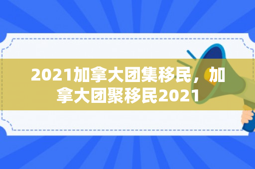 2021加拿大团集移民，加拿大团聚移民2021