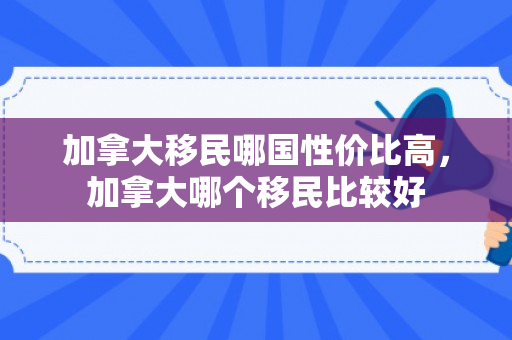 加拿大移民哪国性价比高，加拿大哪个移民比较好