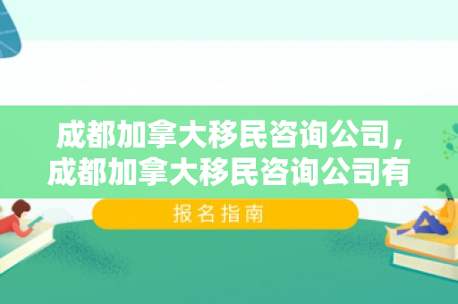 成都加拿大移民咨询公司，成都加拿大移民咨询公司有哪些