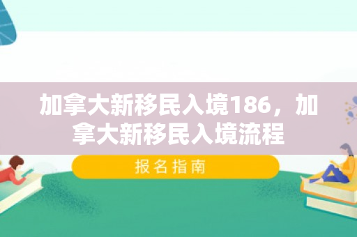 加拿大新移民入境186，加拿大新移民入境流程